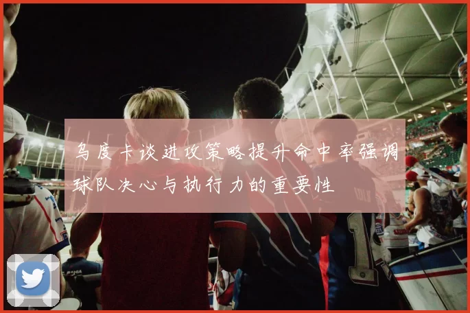 乌度卡谈进攻策略提升命中率强调球队决心与执行力的重要性