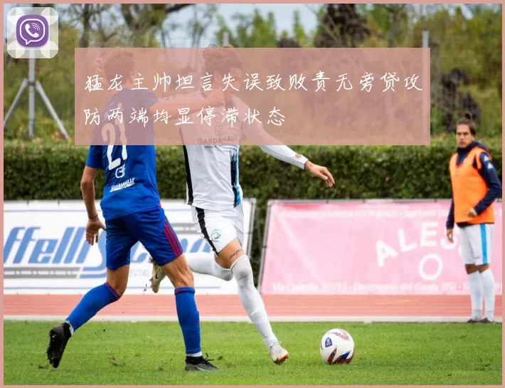 猛龙主帅坦言失误致败责无旁贷攻防两端均显停滞状态