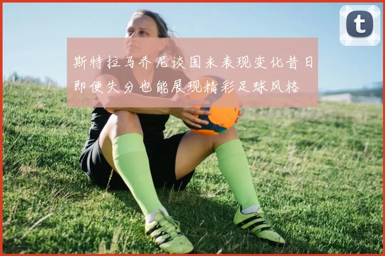 斯特拉马乔尼谈国米表现变化昔日即便失分也能展现精彩足球风格