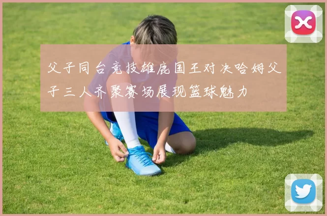 父子同台竞技雄鹿国王对决哈姆父子三人齐聚赛场展现篮球魅力