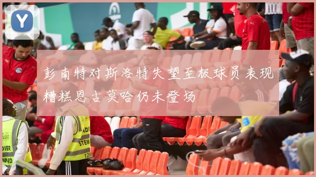 彭南特对斯洛特失望至极球员表现糟糕恩古莫哈仍未登场