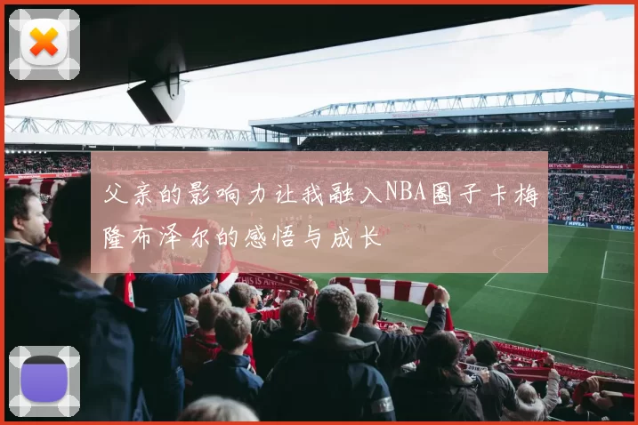 父亲的影响力让我融入NBA圈子卡梅隆布泽尔的感悟与成长