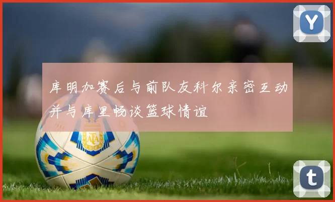 库明加赛后与前队友科尔亲密互动并与库里畅谈篮球情谊
