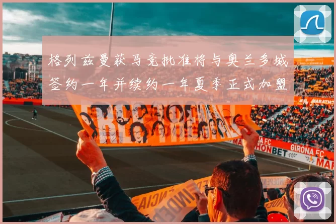 格列兹曼获马竞批准将与奥兰多城签约一年并续约一年夏季正式加盟