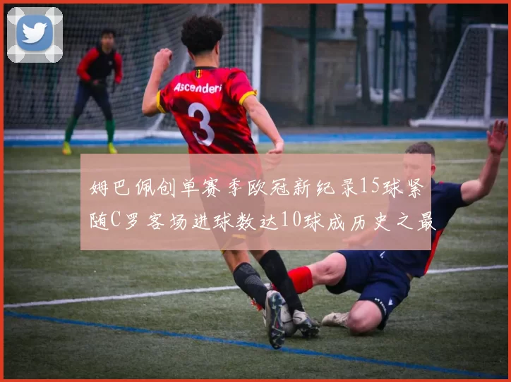 姆巴佩创单赛季欧冠新纪录15球紧随C罗客场进球数达10球成历史之最