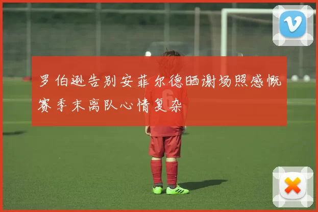 罗伯逊告别安菲尔德晒谢场照感慨赛季末离队心情复杂