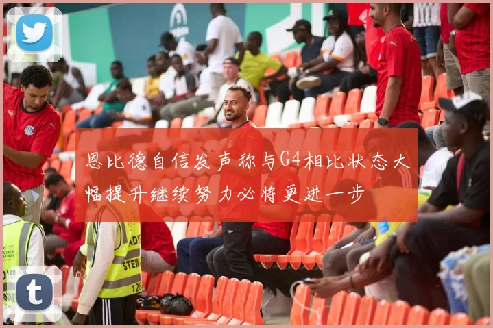 恩比德自信发声称与G4相比状态大幅提升继续努力必将更进一步